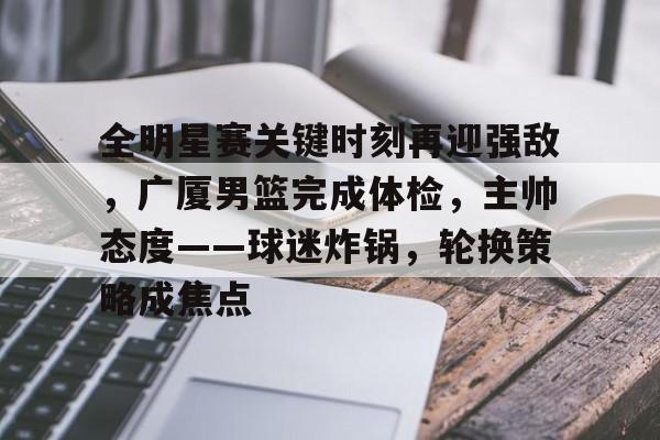 kaiyun sports-包含全明星赛关键时刻再迎强敌，广厦男篮完成体检，主帅态度——球迷炸锅，轮换策略成焦点的词条